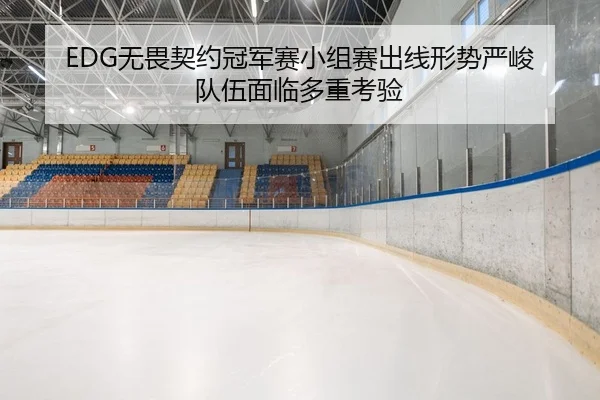 EDG无畏契约冠军赛小组赛出线形势严峻 队伍面临多重考验
