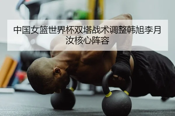 中国女篮世界杯双塔战术调整韩旭李月汝核心阵容